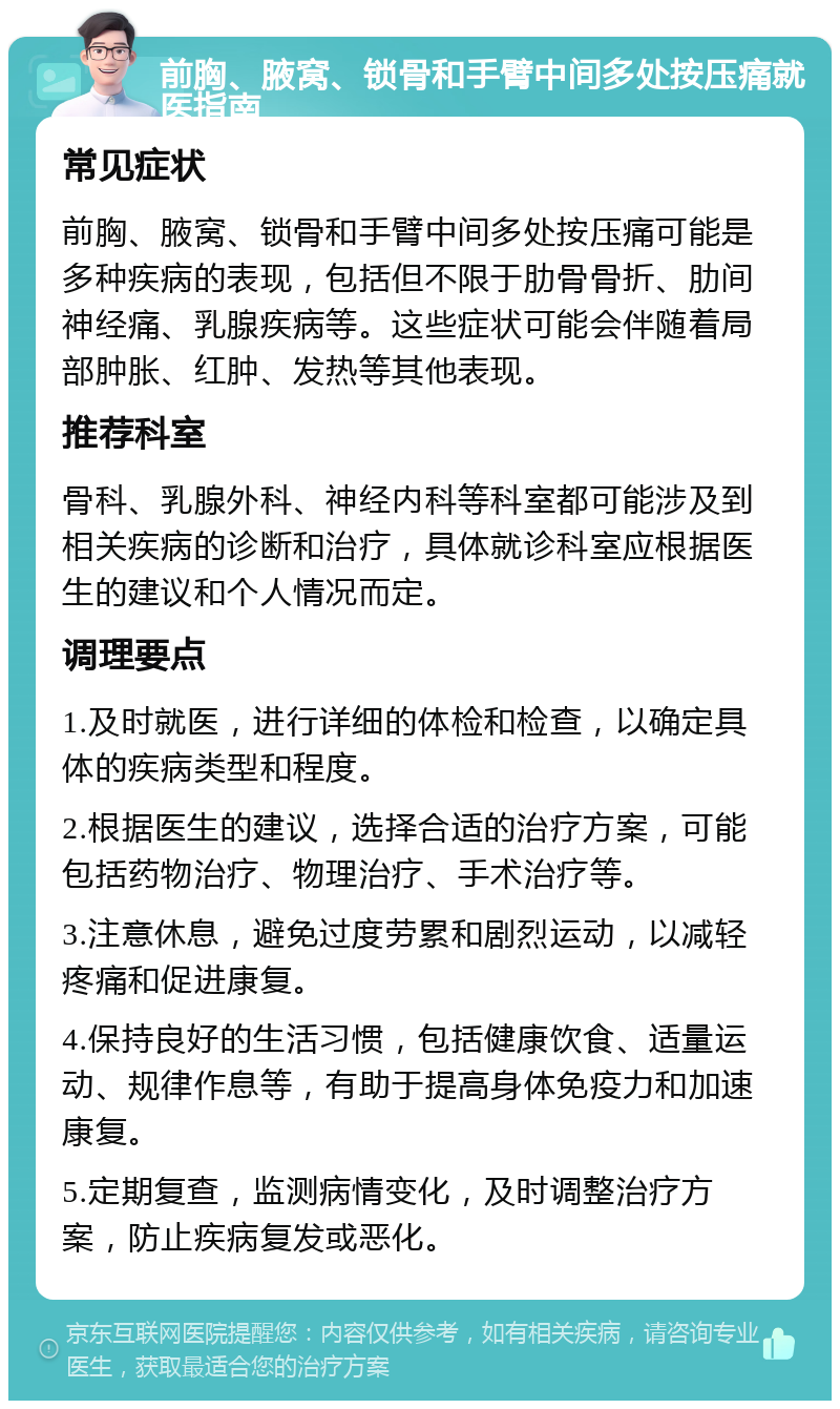 前胸、腋窝、锁骨和手臂中间多处按压痛就医指南 常见症状 前胸、腋窝、锁骨和手臂中间多处按压痛可能是多种疾病的表现，包括但不限于肋骨骨折、肋间神经痛、乳腺疾病等。这些症状可能会伴随着局部肿胀、红肿、发热等其他表现。 推荐科室 骨科、乳腺外科、神经内科等科室都可能涉及到相关疾病的诊断和治疗，具体就诊科室应根据医生的建议和个人情况而定。 调理要点 1.及时就医，进行详细的体检和检查，以确定具体的疾病类型和程度。 2.根据医生的建议，选择合适的治疗方案，可能包括药物治疗、物理治疗、手术治疗等。 3.注意休息，避免过度劳累和剧烈运动，以减轻疼痛和促进康复。 4.保持良好的生活习惯，包括健康饮食、适量运动、规律作息等，有助于提高身体免疫力和加速康复。 5.定期复查，监测病情变化，及时调整治疗方案，防止疾病复发或恶化。