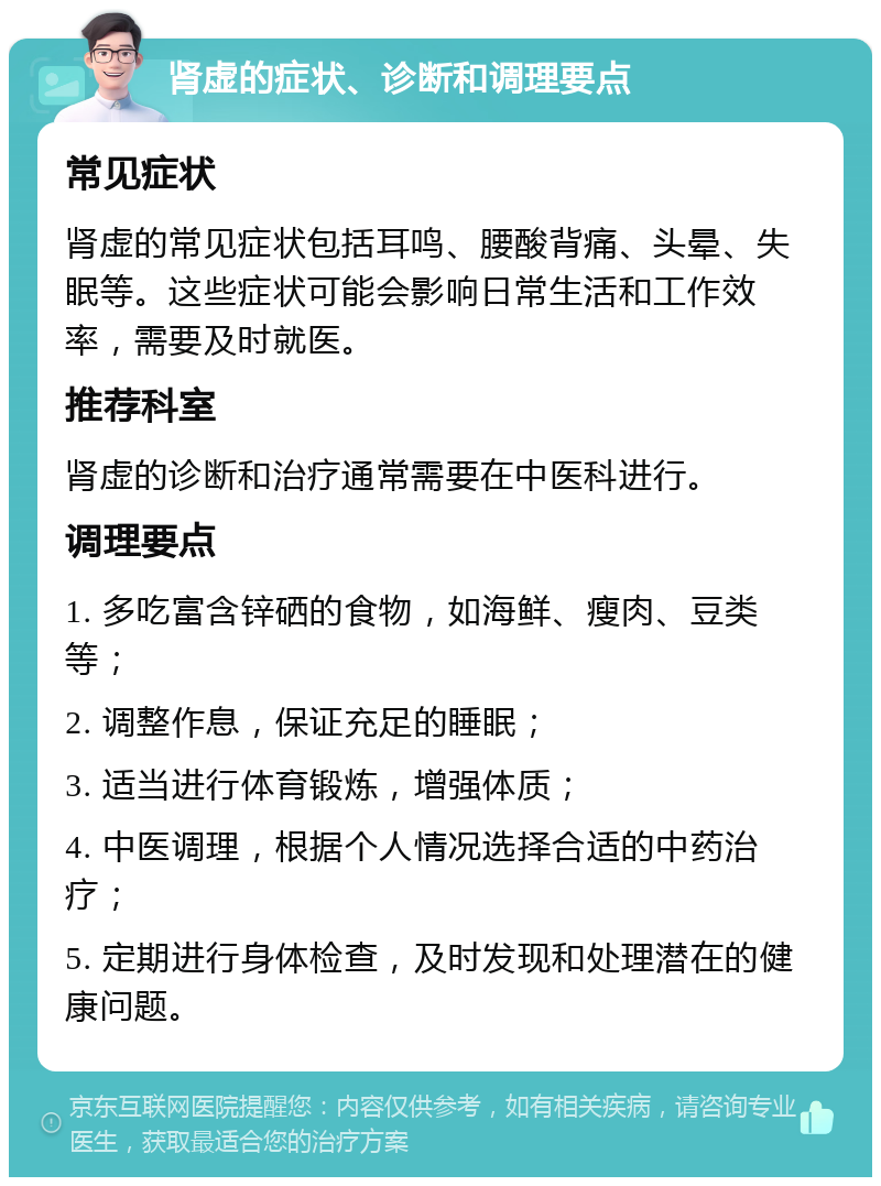 肾虚的症状、诊断和调理要点 常见症状 肾虚的常见症状包括耳鸣、腰酸背痛、头晕、失眠等。这些症状可能会影响日常生活和工作效率，需要及时就医。 推荐科室 肾虚的诊断和治疗通常需要在中医科进行。 调理要点 1. 多吃富含锌硒的食物，如海鲜、瘦肉、豆类等； 2. 调整作息，保证充足的睡眠； 3. 适当进行体育锻炼，增强体质； 4. 中医调理，根据个人情况选择合适的中药治疗； 5. 定期进行身体检查，及时发现和处理潜在的健康问题。