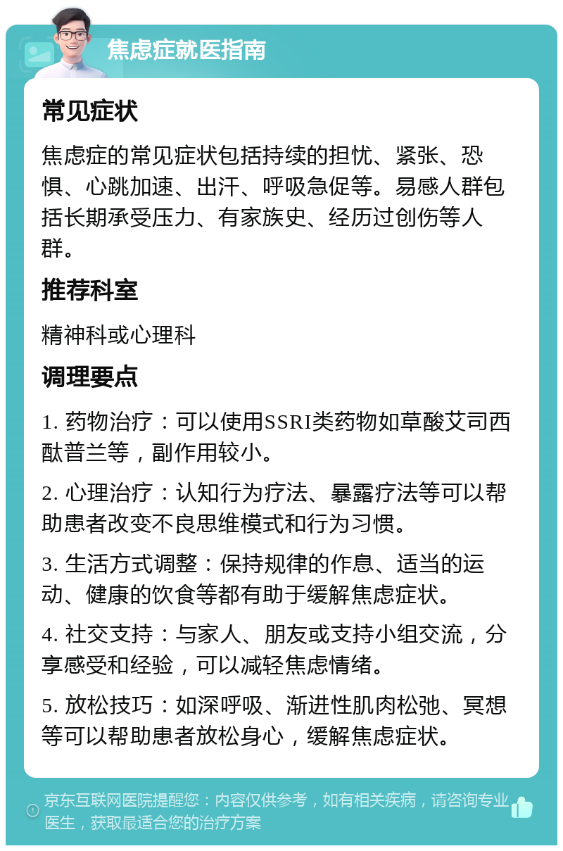 焦虑症就医指南 常见症状 焦虑症的常见症状包括持续的担忧、紧张、恐惧、心跳加速、出汗、呼吸急促等。易感人群包括长期承受压力、有家族史、经历过创伤等人群。 推荐科室 精神科或心理科 调理要点 1. 药物治疗：可以使用SSRI类药物如草酸艾司西酞普兰等，副作用较小。 2. 心理治疗：认知行为疗法、暴露疗法等可以帮助患者改变不良思维模式和行为习惯。 3. 生活方式调整：保持规律的作息、适当的运动、健康的饮食等都有助于缓解焦虑症状。 4. 社交支持：与家人、朋友或支持小组交流，分享感受和经验，可以减轻焦虑情绪。 5. 放松技巧：如深呼吸、渐进性肌肉松弛、冥想等可以帮助患者放松身心，缓解焦虑症状。