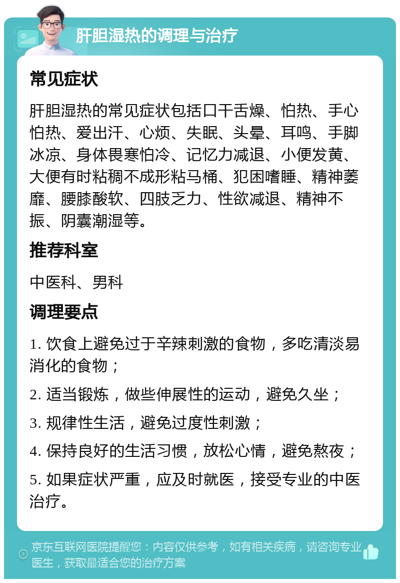 肝胆湿热的调理与治疗 常见症状 肝胆湿热的常见症状包括口干舌燥、怕热、手心怕热、爱出汗、心烦、失眠、头晕、耳鸣、手脚冰凉、身体畏寒怕冷、记忆力减退、小便发黄、大便有时粘稠不成形粘马桶、犯困嗜睡、精神萎靡、腰膝酸软、四肢乏力、性欲减退、精神不振、阴囊潮湿等。 推荐科室 中医科、男科 调理要点 1. 饮食上避免过于辛辣刺激的食物，多吃清淡易消化的食物； 2. 适当锻炼，做些伸展性的运动，避免久坐； 3. 规律性生活，避免过度性刺激； 4. 保持良好的生活习惯，放松心情，避免熬夜； 5. 如果症状严重，应及时就医，接受专业的中医治疗。