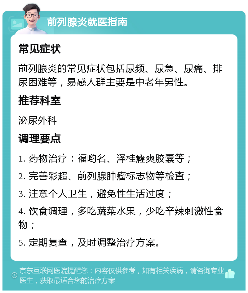 前列腺炎就医指南 常见症状 前列腺炎的常见症状包括尿频、尿急、尿痛、排尿困难等，易感人群主要是中老年男性。 推荐科室 泌尿外科 调理要点 1. 药物治疗：福哟名、泽桂癃爽胶囊等； 2. 完善彩超、前列腺肿瘤标志物等检查； 3. 注意个人卫生，避免性生活过度； 4. 饮食调理，多吃蔬菜水果，少吃辛辣刺激性食物； 5. 定期复查，及时调整治疗方案。