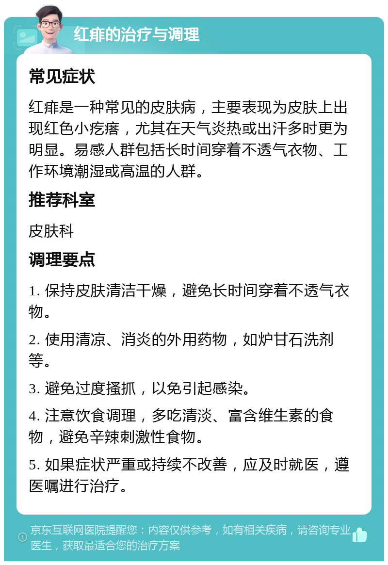 红痱的治疗与调理 常见症状 红痱是一种常见的皮肤病，主要表现为皮肤上出现红色小疙瘩，尤其在天气炎热或出汗多时更为明显。易感人群包括长时间穿着不透气衣物、工作环境潮湿或高温的人群。 推荐科室 皮肤科 调理要点 1. 保持皮肤清洁干燥，避免长时间穿着不透气衣物。 2. 使用清凉、消炎的外用药物，如炉甘石洗剂等。 3. 避免过度搔抓，以免引起感染。 4. 注意饮食调理，多吃清淡、富含维生素的食物，避免辛辣刺激性食物。 5. 如果症状严重或持续不改善，应及时就医，遵医嘱进行治疗。