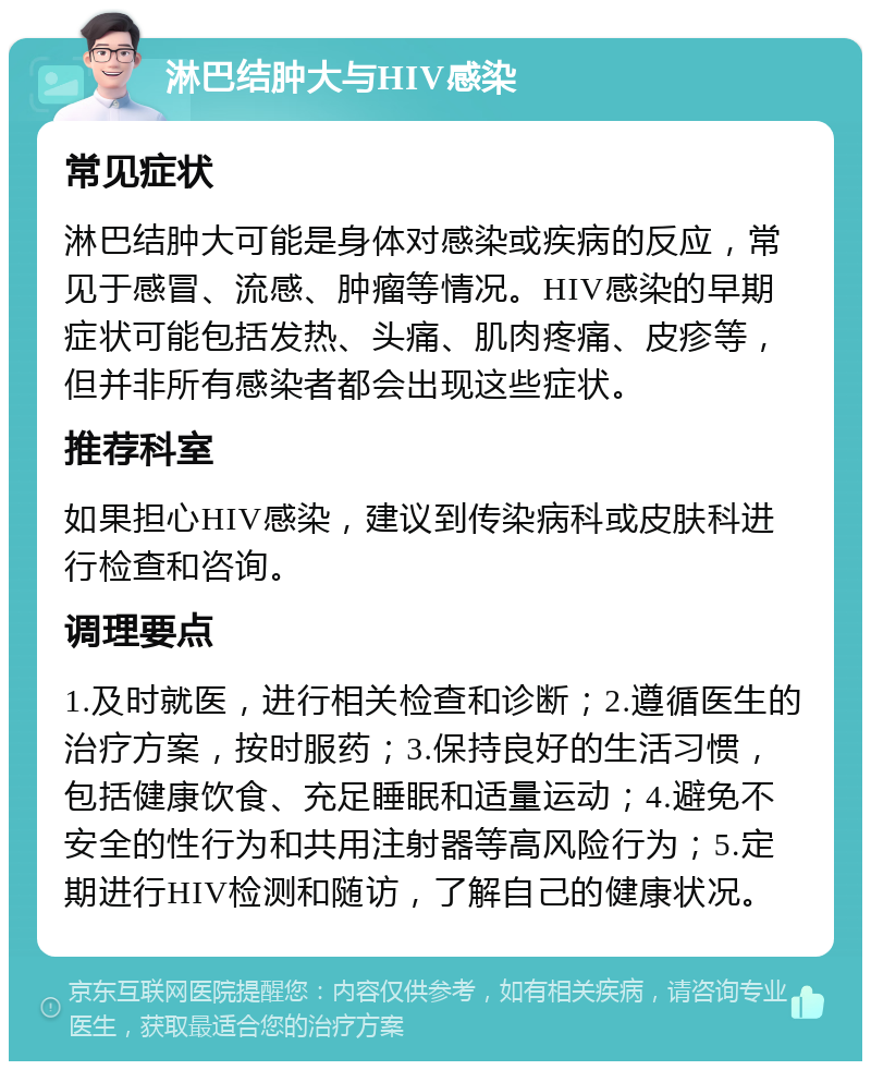 淋巴结肿大与HIV感染 常见症状 淋巴结肿大可能是身体对感染或疾病的反应，常见于感冒、流感、肿瘤等情况。HIV感染的早期症状可能包括发热、头痛、肌肉疼痛、皮疹等，但并非所有感染者都会出现这些症状。 推荐科室 如果担心HIV感染，建议到传染病科或皮肤科进行检查和咨询。 调理要点 1.及时就医，进行相关检查和诊断；2.遵循医生的治疗方案，按时服药；3.保持良好的生活习惯，包括健康饮食、充足睡眠和适量运动；4.避免不安全的性行为和共用注射器等高风险行为；5.定期进行HIV检测和随访，了解自己的健康状况。