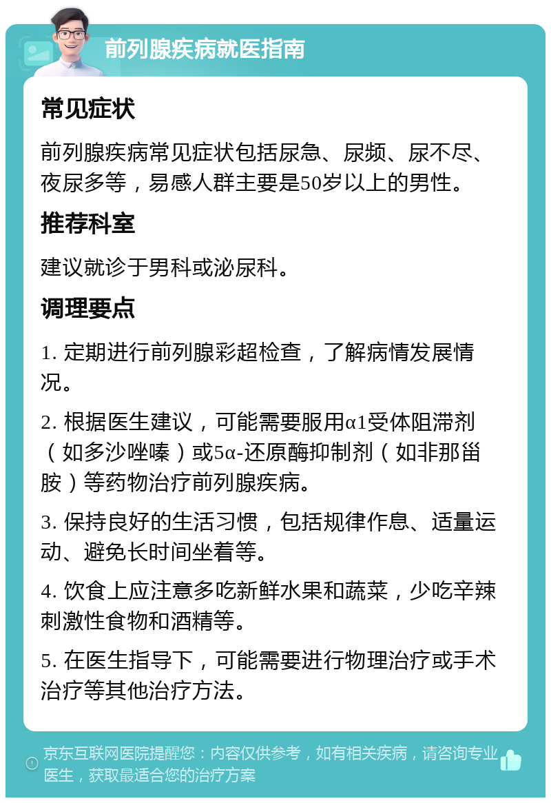 前列腺疾病就医指南 常见症状 前列腺疾病常见症状包括尿急、尿频、尿不尽、夜尿多等，易感人群主要是50岁以上的男性。 推荐科室 建议就诊于男科或泌尿科。 调理要点 1. 定期进行前列腺彩超检查，了解病情发展情况。 2. 根据医生建议，可能需要服用α1受体阻滞剂（如多沙唑嗪）或5α-还原酶抑制剂（如非那甾胺）等药物治疗前列腺疾病。 3. 保持良好的生活习惯，包括规律作息、适量运动、避免长时间坐着等。 4. 饮食上应注意多吃新鲜水果和蔬菜，少吃辛辣刺激性食物和酒精等。 5. 在医生指导下，可能需要进行物理治疗或手术治疗等其他治疗方法。