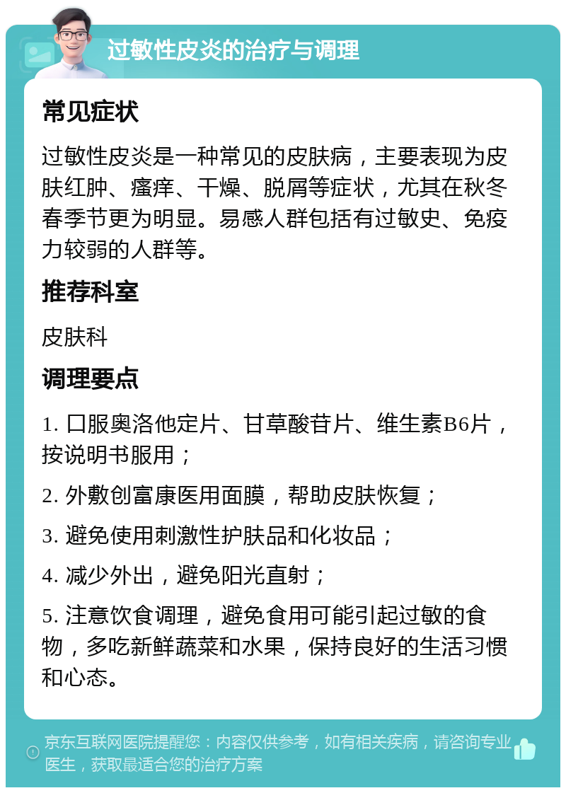 过敏性皮炎的治疗与调理 常见症状 过敏性皮炎是一种常见的皮肤病，主要表现为皮肤红肿、瘙痒、干燥、脱屑等症状，尤其在秋冬春季节更为明显。易感人群包括有过敏史、免疫力较弱的人群等。 推荐科室 皮肤科 调理要点 1. 口服奥洛他定片、甘草酸苷片、维生素B6片，按说明书服用； 2. 外敷创富康医用面膜，帮助皮肤恢复； 3. 避免使用刺激性护肤品和化妆品； 4. 减少外出，避免阳光直射； 5. 注意饮食调理，避免食用可能引起过敏的食物，多吃新鲜蔬菜和水果，保持良好的生活习惯和心态。