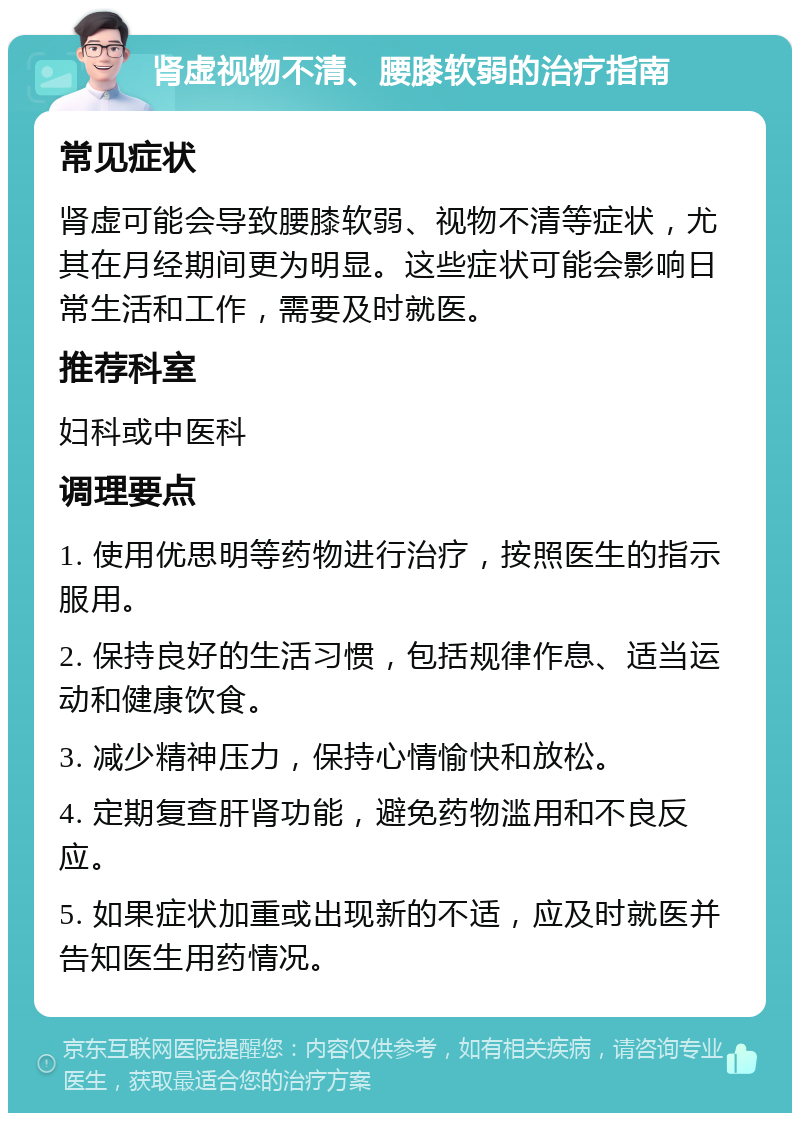 肾虚视物不清、腰膝软弱的治疗指南 常见症状 肾虚可能会导致腰膝软弱、视物不清等症状，尤其在月经期间更为明显。这些症状可能会影响日常生活和工作，需要及时就医。 推荐科室 妇科或中医科 调理要点 1. 使用优思明等药物进行治疗，按照医生的指示服用。 2. 保持良好的生活习惯，包括规律作息、适当运动和健康饮食。 3. 减少精神压力，保持心情愉快和放松。 4. 定期复查肝肾功能，避免药物滥用和不良反应。 5. 如果症状加重或出现新的不适，应及时就医并告知医生用药情况。