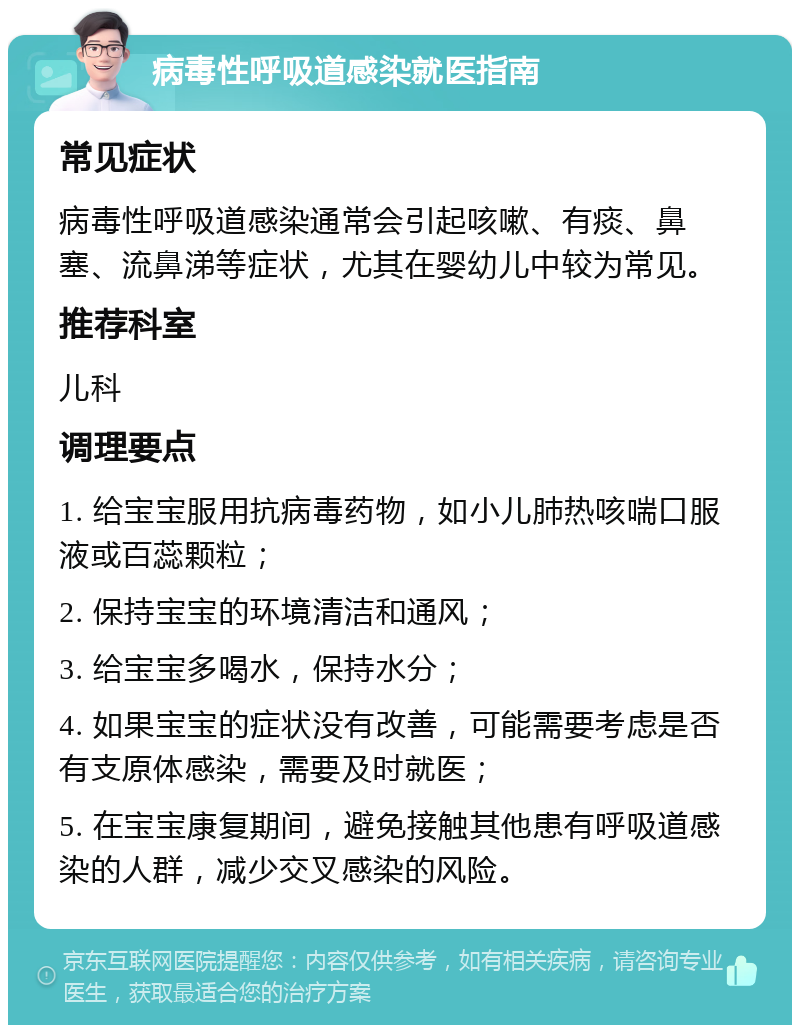 病毒性呼吸道感染就医指南 常见症状 病毒性呼吸道感染通常会引起咳嗽、有痰、鼻塞、流鼻涕等症状，尤其在婴幼儿中较为常见。 推荐科室 儿科 调理要点 1. 给宝宝服用抗病毒药物，如小儿肺热咳喘口服液或百蕊颗粒； 2. 保持宝宝的环境清洁和通风； 3. 给宝宝多喝水，保持水分； 4. 如果宝宝的症状没有改善，可能需要考虑是否有支原体感染，需要及时就医； 5. 在宝宝康复期间，避免接触其他患有呼吸道感染的人群，减少交叉感染的风险。