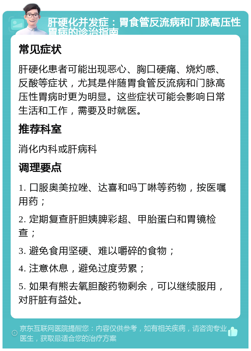 肝硬化并发症：胃食管反流病和门脉高压性胃病的诊治指南 常见症状 肝硬化患者可能出现恶心、胸口硬痛、烧灼感、反酸等症状，尤其是伴随胃食管反流病和门脉高压性胃病时更为明显。这些症状可能会影响日常生活和工作，需要及时就医。 推荐科室 消化内科或肝病科 调理要点 1. 口服奥美拉唑、达喜和吗丁啉等药物，按医嘱用药； 2. 定期复查肝胆姨脾彩超、甲胎蛋白和胃镜检查； 3. 避免食用坚硬、难以嚼碎的食物； 4. 注意休息，避免过度劳累； 5. 如果有熊去氧胆酸药物剩余，可以继续服用，对肝脏有益处。