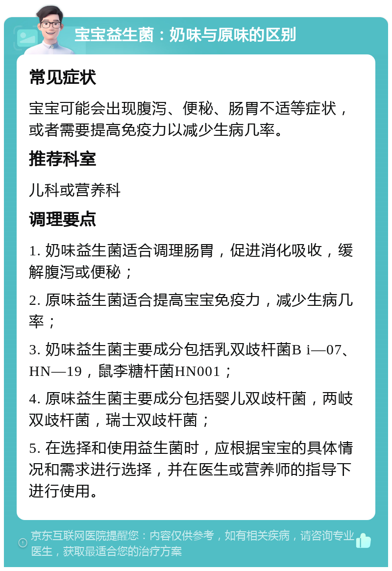 宝宝益生菌：奶味与原味的区别 常见症状 宝宝可能会出现腹泻、便秘、肠胃不适等症状，或者需要提高免疫力以减少生病几率。 推荐科室 儿科或营养科 调理要点 1. 奶味益生菌适合调理肠胃，促进消化吸收，缓解腹泻或便秘； 2. 原味益生菌适合提高宝宝免疫力，减少生病几率； 3. 奶味益生菌主要成分包括乳双歧杆菌B i—07、HN—19，鼠李糖杆菌HN001； 4. 原味益生菌主要成分包括婴儿双歧杆菌，两岐双歧杆菌，瑞士双歧杆菌； 5. 在选择和使用益生菌时，应根据宝宝的具体情况和需求进行选择，并在医生或营养师的指导下进行使用。