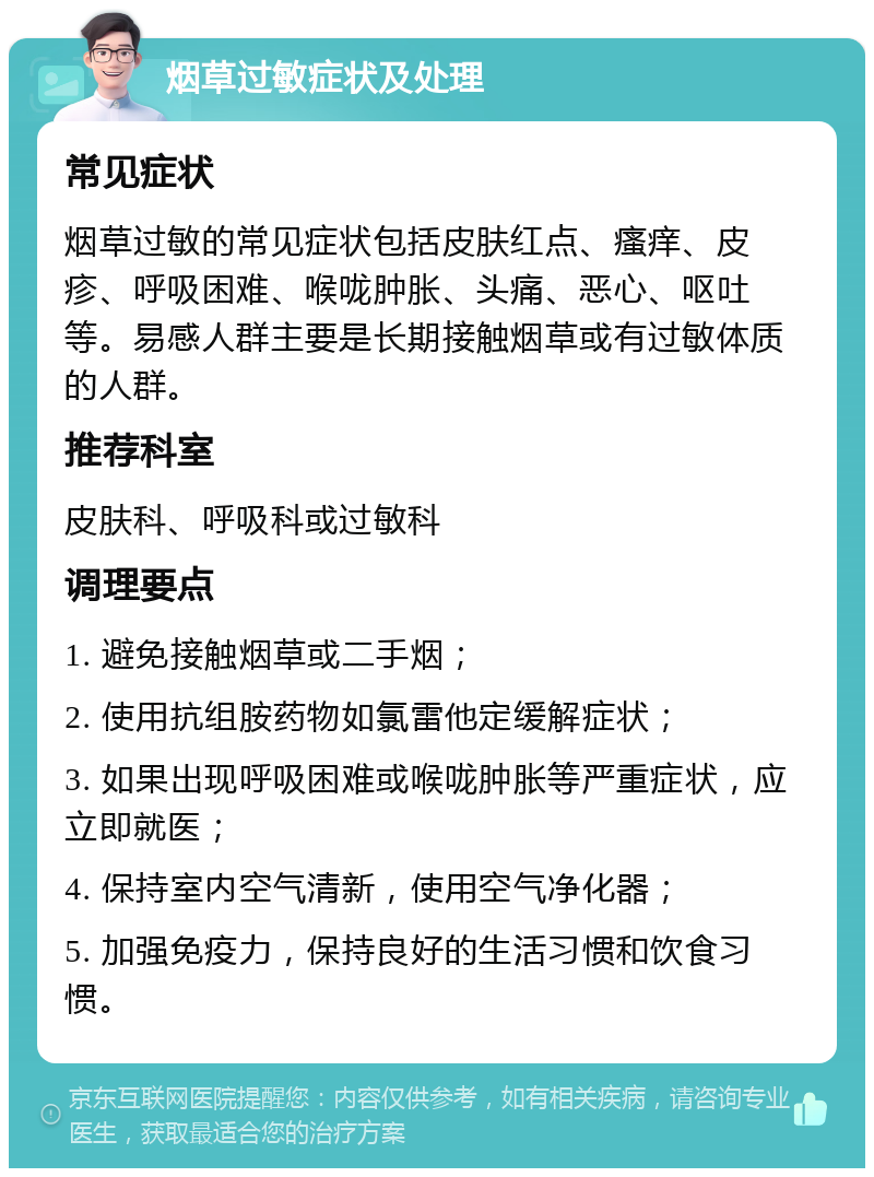 烟草过敏症状及处理 常见症状 烟草过敏的常见症状包括皮肤红点、瘙痒、皮疹、呼吸困难、喉咙肿胀、头痛、恶心、呕吐等。易感人群主要是长期接触烟草或有过敏体质的人群。 推荐科室 皮肤科、呼吸科或过敏科 调理要点 1. 避免接触烟草或二手烟； 2. 使用抗组胺药物如氯雷他定缓解症状； 3. 如果出现呼吸困难或喉咙肿胀等严重症状，应立即就医； 4. 保持室内空气清新，使用空气净化器； 5. 加强免疫力，保持良好的生活习惯和饮食习惯。