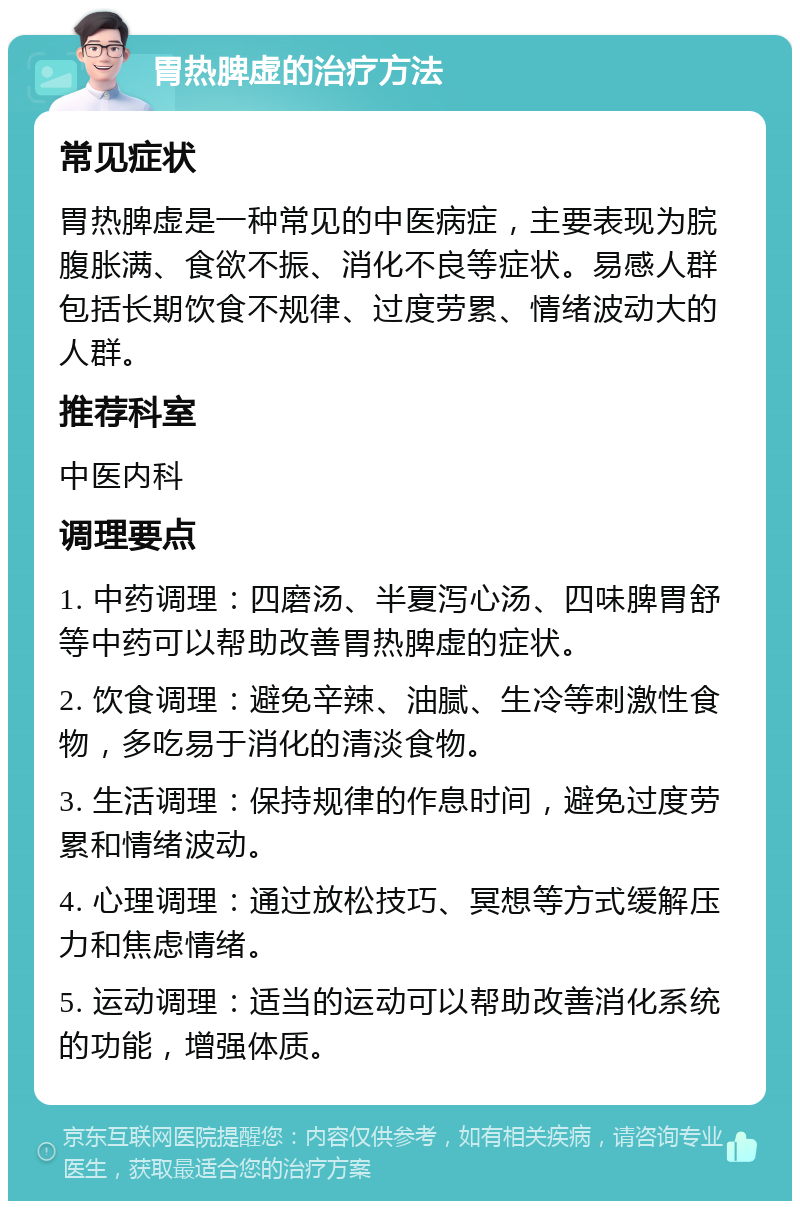 胃热脾虚的治疗方法 常见症状 胃热脾虚是一种常见的中医病症，主要表现为脘腹胀满、食欲不振、消化不良等症状。易感人群包括长期饮食不规律、过度劳累、情绪波动大的人群。 推荐科室 中医内科 调理要点 1. 中药调理：四磨汤、半夏泻心汤、四味脾胃舒等中药可以帮助改善胃热脾虚的症状。 2. 饮食调理：避免辛辣、油腻、生冷等刺激性食物，多吃易于消化的清淡食物。 3. 生活调理：保持规律的作息时间，避免过度劳累和情绪波动。 4. 心理调理：通过放松技巧、冥想等方式缓解压力和焦虑情绪。 5. 运动调理：适当的运动可以帮助改善消化系统的功能，增强体质。