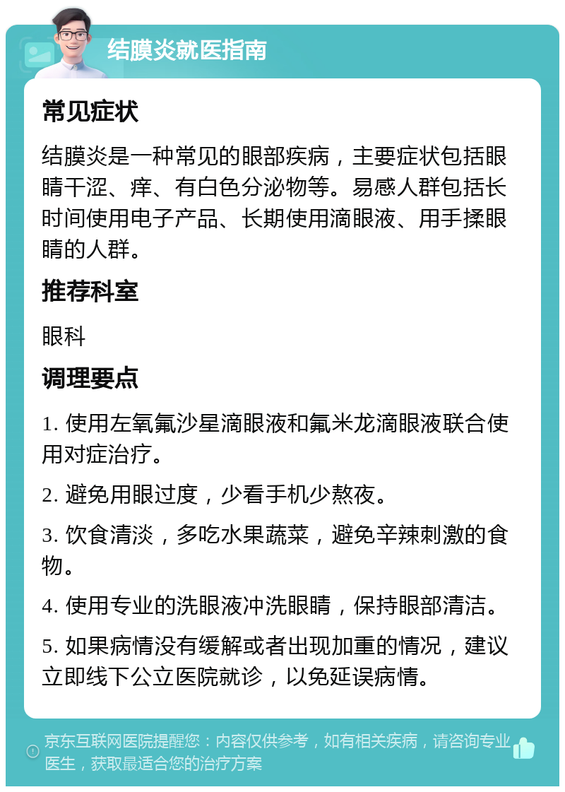 结膜炎就医指南 常见症状 结膜炎是一种常见的眼部疾病，主要症状包括眼睛干涩、痒、有白色分泌物等。易感人群包括长时间使用电子产品、长期使用滴眼液、用手揉眼睛的人群。 推荐科室 眼科 调理要点 1. 使用左氧氟沙星滴眼液和氟米龙滴眼液联合使用对症治疗。 2. 避免用眼过度，少看手机少熬夜。 3. 饮食清淡，多吃水果蔬菜，避免辛辣刺激的食物。 4. 使用专业的洗眼液冲洗眼睛，保持眼部清洁。 5. 如果病情没有缓解或者出现加重的情况，建议立即线下公立医院就诊，以免延误病情。