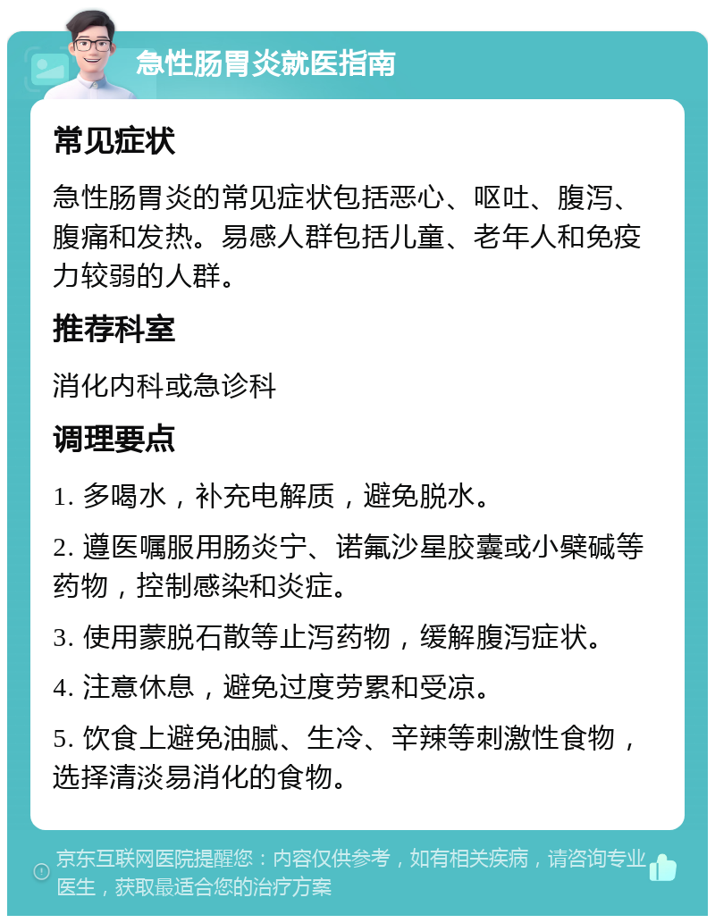 急性肠胃炎就医指南 常见症状 急性肠胃炎的常见症状包括恶心、呕吐、腹泻、腹痛和发热。易感人群包括儿童、老年人和免疫力较弱的人群。 推荐科室 消化内科或急诊科 调理要点 1. 多喝水，补充电解质，避免脱水。 2. 遵医嘱服用肠炎宁、诺氟沙星胶囊或小檗碱等药物，控制感染和炎症。 3. 使用蒙脱石散等止泻药物，缓解腹泻症状。 4. 注意休息，避免过度劳累和受凉。 5. 饮食上避免油腻、生冷、辛辣等刺激性食物，选择清淡易消化的食物。