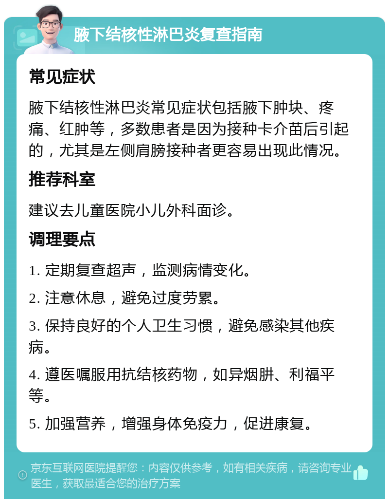 腋下结核性淋巴炎复查指南 常见症状 腋下结核性淋巴炎常见症状包括腋下肿块、疼痛、红肿等，多数患者是因为接种卡介苗后引起的，尤其是左侧肩膀接种者更容易出现此情况。 推荐科室 建议去儿童医院小儿外科面诊。 调理要点 1. 定期复查超声，监测病情变化。 2. 注意休息，避免过度劳累。 3. 保持良好的个人卫生习惯，避免感染其他疾病。 4. 遵医嘱服用抗结核药物，如异烟肼、利福平等。 5. 加强营养，增强身体免疫力，促进康复。