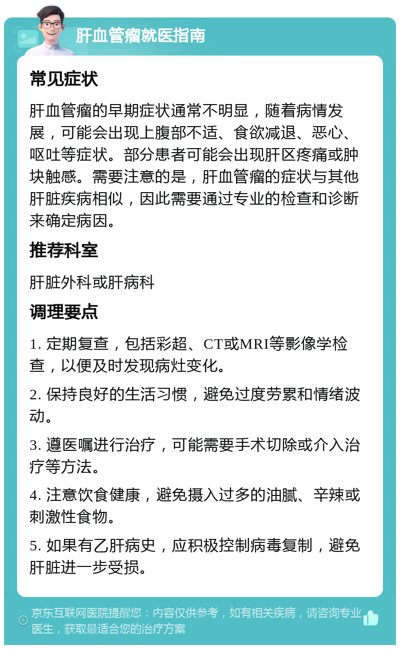 肝血管瘤就医指南 常见症状 肝血管瘤的早期症状通常不明显，随着病情发展，可能会出现上腹部不适、食欲减退、恶心、呕吐等症状。部分患者可能会出现肝区疼痛或肿块触感。需要注意的是，肝血管瘤的症状与其他肝脏疾病相似，因此需要通过专业的检查和诊断来确定病因。 推荐科室 肝脏外科或肝病科 调理要点 1. 定期复查，包括彩超、CT或MRI等影像学检查，以便及时发现病灶变化。 2. 保持良好的生活习惯，避免过度劳累和情绪波动。 3. 遵医嘱进行治疗，可能需要手术切除或介入治疗等方法。 4. 注意饮食健康，避免摄入过多的油腻、辛辣或刺激性食物。 5. 如果有乙肝病史，应积极控制病毒复制，避免肝脏进一步受损。