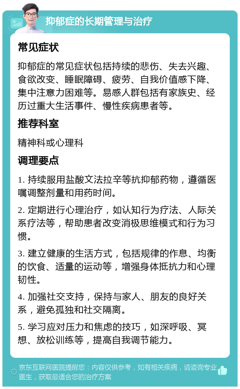 抑郁症的长期管理与治疗 常见症状 抑郁症的常见症状包括持续的悲伤、失去兴趣、食欲改变、睡眠障碍、疲劳、自我价值感下降、集中注意力困难等。易感人群包括有家族史、经历过重大生活事件、慢性疾病患者等。 推荐科室 精神科或心理科 调理要点 1. 持续服用盐酸文法拉辛等抗抑郁药物，遵循医嘱调整剂量和用药时间。 2. 定期进行心理治疗，如认知行为疗法、人际关系疗法等，帮助患者改变消极思维模式和行为习惯。 3. 建立健康的生活方式，包括规律的作息、均衡的饮食、适量的运动等，增强身体抵抗力和心理韧性。 4. 加强社交支持，保持与家人、朋友的良好关系，避免孤独和社交隔离。 5. 学习应对压力和焦虑的技巧，如深呼吸、冥想、放松训练等，提高自我调节能力。