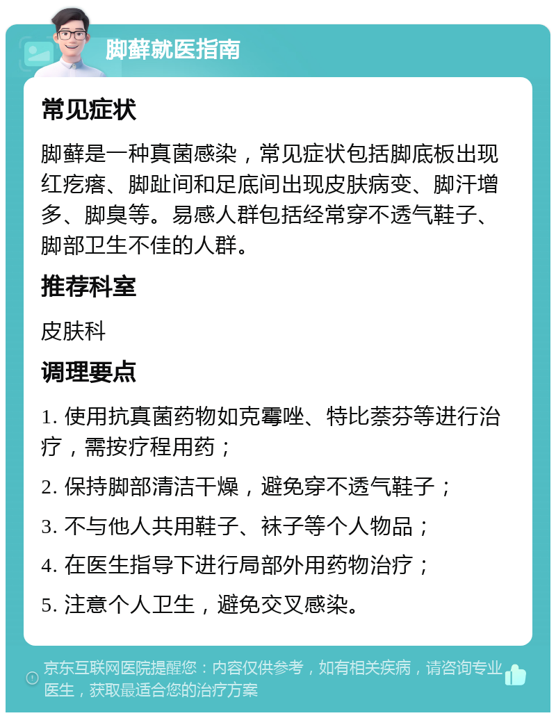 脚藓就医指南 常见症状 脚藓是一种真菌感染，常见症状包括脚底板出现红疙瘩、脚趾间和足底间出现皮肤病变、脚汗增多、脚臭等。易感人群包括经常穿不透气鞋子、脚部卫生不佳的人群。 推荐科室 皮肤科 调理要点 1. 使用抗真菌药物如克霉唑、特比萘芬等进行治疗，需按疗程用药； 2. 保持脚部清洁干燥，避免穿不透气鞋子； 3. 不与他人共用鞋子、袜子等个人物品； 4. 在医生指导下进行局部外用药物治疗； 5. 注意个人卫生，避免交叉感染。