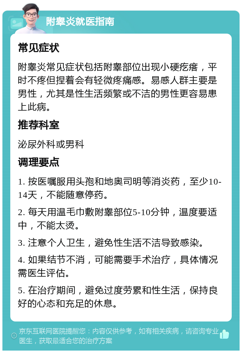 附睾炎就医指南 常见症状 附睾炎常见症状包括附睾部位出现小硬疙瘩，平时不疼但捏着会有轻微疼痛感。易感人群主要是男性，尤其是性生活频繁或不洁的男性更容易患上此病。 推荐科室 泌尿外科或男科 调理要点 1. 按医嘱服用头孢和地奥司明等消炎药，至少10-14天，不能随意停药。 2. 每天用温毛巾敷附睾部位5-10分钟，温度要适中，不能太烫。 3. 注意个人卫生，避免性生活不洁导致感染。 4. 如果结节不消，可能需要手术治疗，具体情况需医生评估。 5. 在治疗期间，避免过度劳累和性生活，保持良好的心态和充足的休息。