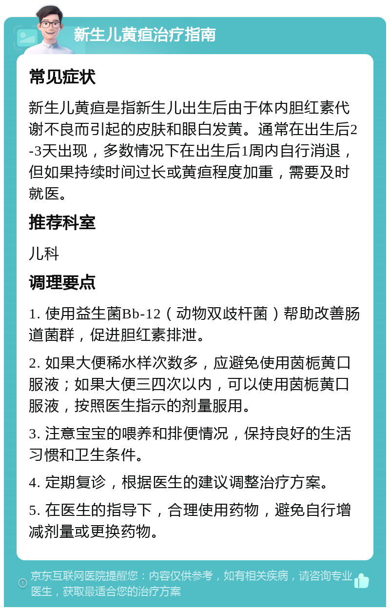 新生儿黄疸治疗指南 常见症状 新生儿黄疸是指新生儿出生后由于体内胆红素代谢不良而引起的皮肤和眼白发黄。通常在出生后2-3天出现，多数情况下在出生后1周内自行消退，但如果持续时间过长或黄疸程度加重，需要及时就医。 推荐科室 儿科 调理要点 1. 使用益生菌Bb-12（动物双歧杆菌）帮助改善肠道菌群，促进胆红素排泄。 2. 如果大便稀水样次数多，应避免使用茵栀黄口服液；如果大便三四次以内，可以使用茵栀黄口服液，按照医生指示的剂量服用。 3. 注意宝宝的喂养和排便情况，保持良好的生活习惯和卫生条件。 4. 定期复诊，根据医生的建议调整治疗方案。 5. 在医生的指导下，合理使用药物，避免自行增减剂量或更换药物。