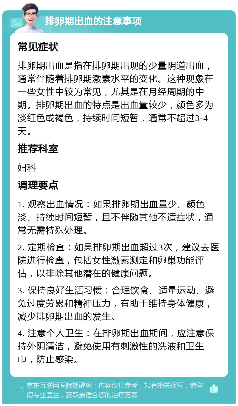 排卵期出血的注意事项 常见症状 排卵期出血是指在排卵期出现的少量阴道出血，通常伴随着排卵期激素水平的变化。这种现象在一些女性中较为常见，尤其是在月经周期的中期。排卵期出血的特点是出血量较少，颜色多为淡红色或褐色，持续时间短暂，通常不超过3-4天。 推荐科室 妇科 调理要点 1. 观察出血情况：如果排卵期出血量少、颜色淡、持续时间短暂，且不伴随其他不适症状，通常无需特殊处理。 2. 定期检查：如果排卵期出血超过3次，建议去医院进行检查，包括女性激素测定和卵巢功能评估，以排除其他潜在的健康问题。 3. 保持良好生活习惯：合理饮食、适量运动、避免过度劳累和精神压力，有助于维持身体健康，减少排卵期出血的发生。 4. 注意个人卫生：在排卵期出血期间，应注意保持外阴清洁，避免使用有刺激性的洗液和卫生巾，防止感染。