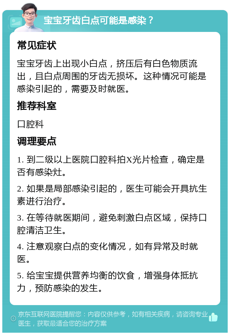 宝宝牙齿白点可能是感染？ 常见症状 宝宝牙齿上出现小白点，挤压后有白色物质流出，且白点周围的牙齿无损坏。这种情况可能是感染引起的，需要及时就医。 推荐科室 口腔科 调理要点 1. 到二级以上医院口腔科拍X光片检查，确定是否有感染灶。 2. 如果是局部感染引起的，医生可能会开具抗生素进行治疗。 3. 在等待就医期间，避免刺激白点区域，保持口腔清洁卫生。 4. 注意观察白点的变化情况，如有异常及时就医。 5. 给宝宝提供营养均衡的饮食，增强身体抵抗力，预防感染的发生。