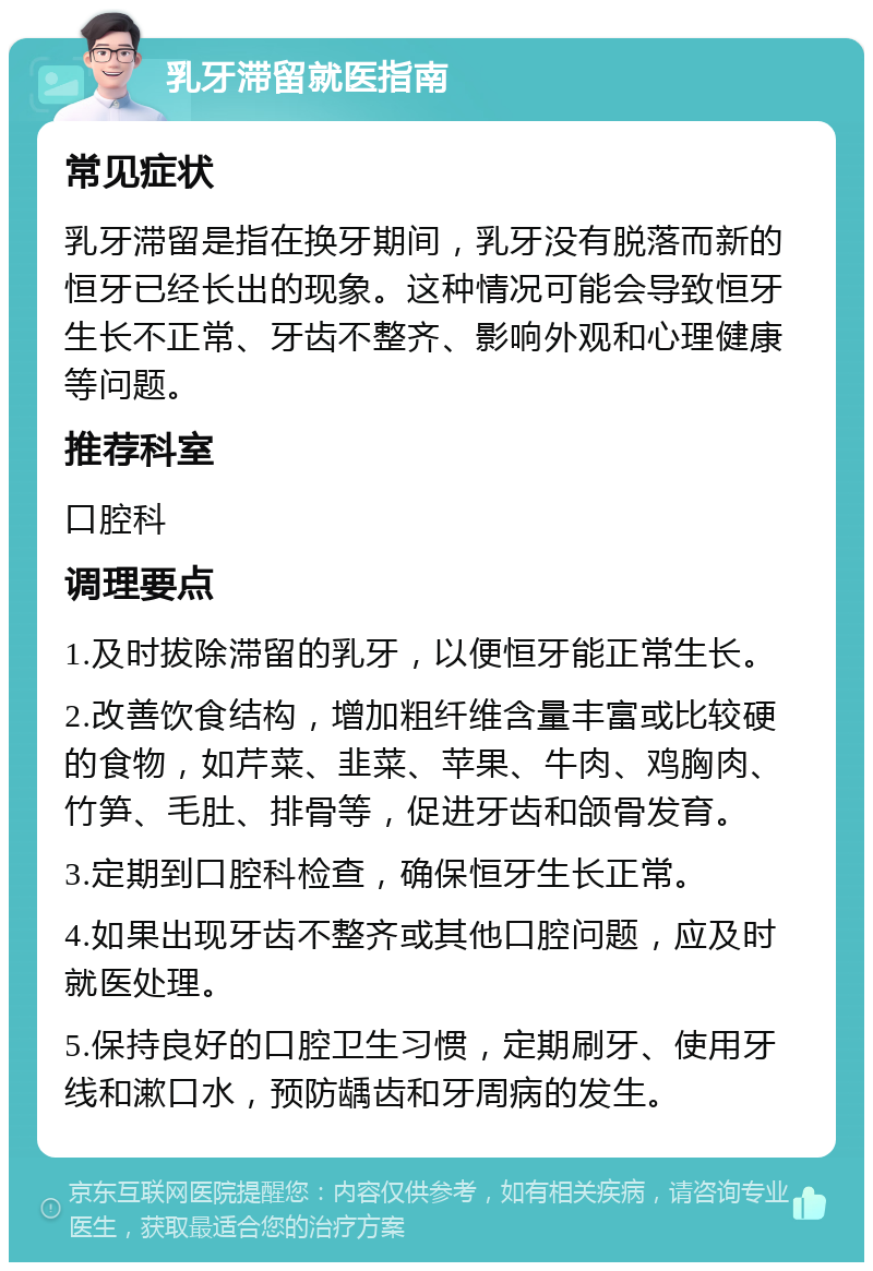 乳牙滞留就医指南 常见症状 乳牙滞留是指在换牙期间，乳牙没有脱落而新的恒牙已经长出的现象。这种情况可能会导致恒牙生长不正常、牙齿不整齐、影响外观和心理健康等问题。 推荐科室 口腔科 调理要点 1.及时拔除滞留的乳牙，以便恒牙能正常生长。 2.改善饮食结构，增加粗纤维含量丰富或比较硬的食物，如芹菜、韭菜、苹果、牛肉、鸡胸肉、竹笋、毛肚、排骨等，促进牙齿和颌骨发育。 3.定期到口腔科检查，确保恒牙生长正常。 4.如果出现牙齿不整齐或其他口腔问题，应及时就医处理。 5.保持良好的口腔卫生习惯，定期刷牙、使用牙线和漱口水，预防龋齿和牙周病的发生。