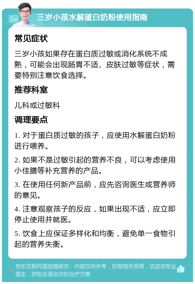 三岁小孩水解蛋白奶粉使用指南 常见症状 三岁小孩如果存在蛋白质过敏或消化系统不成熟，可能会出现肠胃不适、皮肤过敏等症状，需要特别注意饮食选择。 推荐科室 儿科或过敏科 调理要点 1. 对于蛋白质过敏的孩子，应使用水解蛋白奶粉进行喂养。 2. 如果不是过敏引起的营养不良，可以考虑使用小佳膳等补充营养的产品。 3. 在使用任何新产品前，应先咨询医生或营养师的意见。 4. 注意观察孩子的反应，如果出现不适，应立即停止使用并就医。 5. 饮食上应保证多样化和均衡，避免单一食物引起的营养失衡。