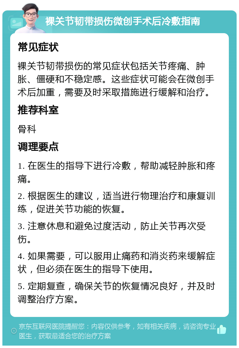 裸关节韧带损伤微创手术后冷敷指南 常见症状 裸关节韧带损伤的常见症状包括关节疼痛、肿胀、僵硬和不稳定感。这些症状可能会在微创手术后加重，需要及时采取措施进行缓解和治疗。 推荐科室 骨科 调理要点 1. 在医生的指导下进行冷敷，帮助减轻肿胀和疼痛。 2. 根据医生的建议，适当进行物理治疗和康复训练，促进关节功能的恢复。 3. 注意休息和避免过度活动，防止关节再次受伤。 4. 如果需要，可以服用止痛药和消炎药来缓解症状，但必须在医生的指导下使用。 5. 定期复查，确保关节的恢复情况良好，并及时调整治疗方案。