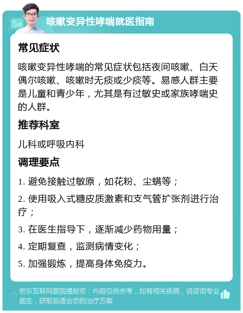 咳嗽变异性哮喘就医指南 常见症状 咳嗽变异性哮喘的常见症状包括夜间咳嗽、白天偶尔咳嗽、咳嗽时无痰或少痰等。易感人群主要是儿童和青少年，尤其是有过敏史或家族哮喘史的人群。 推荐科室 儿科或呼吸内科 调理要点 1. 避免接触过敏原，如花粉、尘螨等； 2. 使用吸入式糖皮质激素和支气管扩张剂进行治疗； 3. 在医生指导下，逐渐减少药物用量； 4. 定期复查，监测病情变化； 5. 加强锻炼，提高身体免疫力。