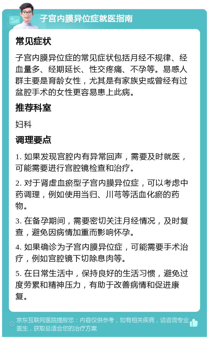 子宫内膜异位症就医指南 常见症状 子宫内膜异位症的常见症状包括月经不规律、经血量多、经期延长、性交疼痛、不孕等。易感人群主要是育龄女性，尤其是有家族史或曾经有过盆腔手术的女性更容易患上此病。 推荐科室 妇科 调理要点 1. 如果发现宫腔内有异常回声，需要及时就医，可能需要进行宫腔镜检查和治疗。 2. 对于肾虚血瘀型子宫内膜异位症，可以考虑中药调理，例如使用当归、川芎等活血化瘀的药物。 3. 在备孕期间，需要密切关注月经情况，及时复查，避免因病情加重而影响怀孕。 4. 如果确诊为子宫内膜异位症，可能需要手术治疗，例如宫腔镜下切除息肉等。 5. 在日常生活中，保持良好的生活习惯，避免过度劳累和精神压力，有助于改善病情和促进康复。