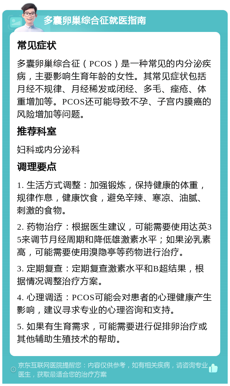 多囊卵巢综合征就医指南 常见症状 多囊卵巢综合征（PCOS）是一种常见的内分泌疾病，主要影响生育年龄的女性。其常见症状包括月经不规律、月经稀发或闭经、多毛、痤疮、体重增加等。PCOS还可能导致不孕、子宫内膜癌的风险增加等问题。 推荐科室 妇科或内分泌科 调理要点 1. 生活方式调整：加强锻炼，保持健康的体重，规律作息，健康饮食，避免辛辣、寒凉、油腻、刺激的食物。 2. 药物治疗：根据医生建议，可能需要使用达英35来调节月经周期和降低雄激素水平；如果泌乳素高，可能需要使用溴隐亭等药物进行治疗。 3. 定期复查：定期复查激素水平和B超结果，根据情况调整治疗方案。 4. 心理调适：PCOS可能会对患者的心理健康产生影响，建议寻求专业的心理咨询和支持。 5. 如果有生育需求，可能需要进行促排卵治疗或其他辅助生殖技术的帮助。