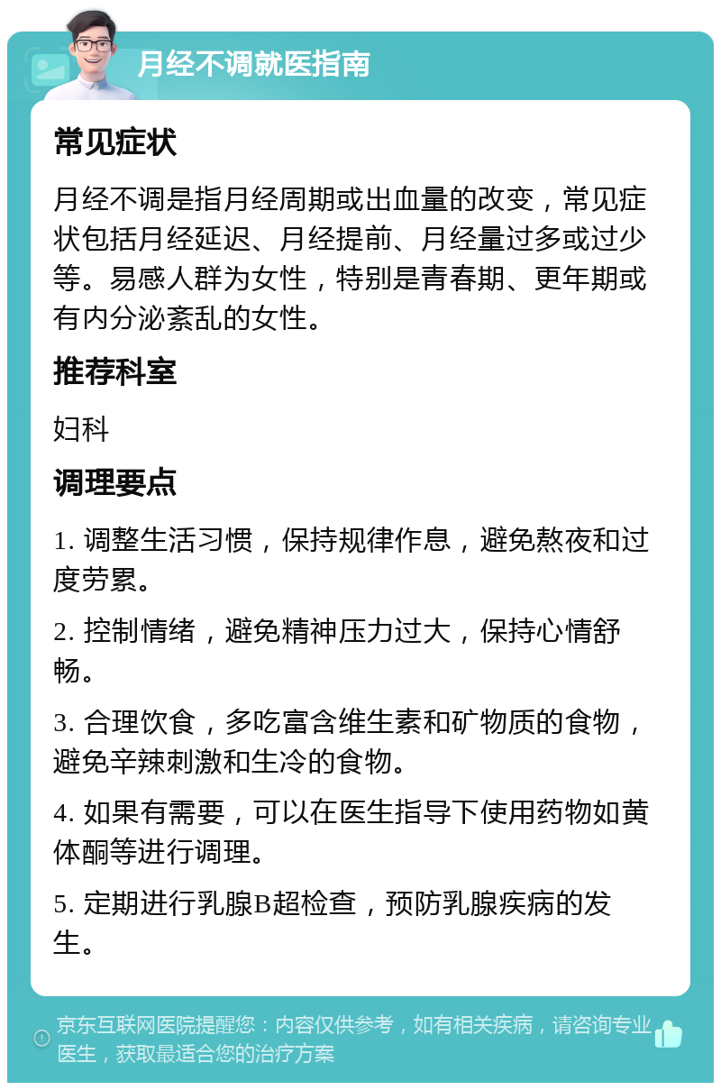 月经不调就医指南 常见症状 月经不调是指月经周期或出血量的改变，常见症状包括月经延迟、月经提前、月经量过多或过少等。易感人群为女性，特别是青春期、更年期或有内分泌紊乱的女性。 推荐科室 妇科 调理要点 1. 调整生活习惯，保持规律作息，避免熬夜和过度劳累。 2. 控制情绪，避免精神压力过大，保持心情舒畅。 3. 合理饮食，多吃富含维生素和矿物质的食物，避免辛辣刺激和生冷的食物。 4. 如果有需要，可以在医生指导下使用药物如黄体酮等进行调理。 5. 定期进行乳腺B超检查，预防乳腺疾病的发生。