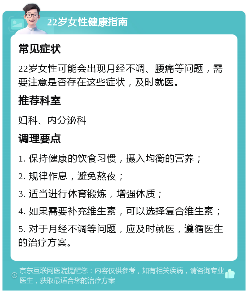 22岁女性健康指南 常见症状 22岁女性可能会出现月经不调、腰痛等问题，需要注意是否存在这些症状，及时就医。 推荐科室 妇科、内分泌科 调理要点 1. 保持健康的饮食习惯，摄入均衡的营养； 2. 规律作息，避免熬夜； 3. 适当进行体育锻炼，增强体质； 4. 如果需要补充维生素，可以选择复合维生素； 5. 对于月经不调等问题，应及时就医，遵循医生的治疗方案。