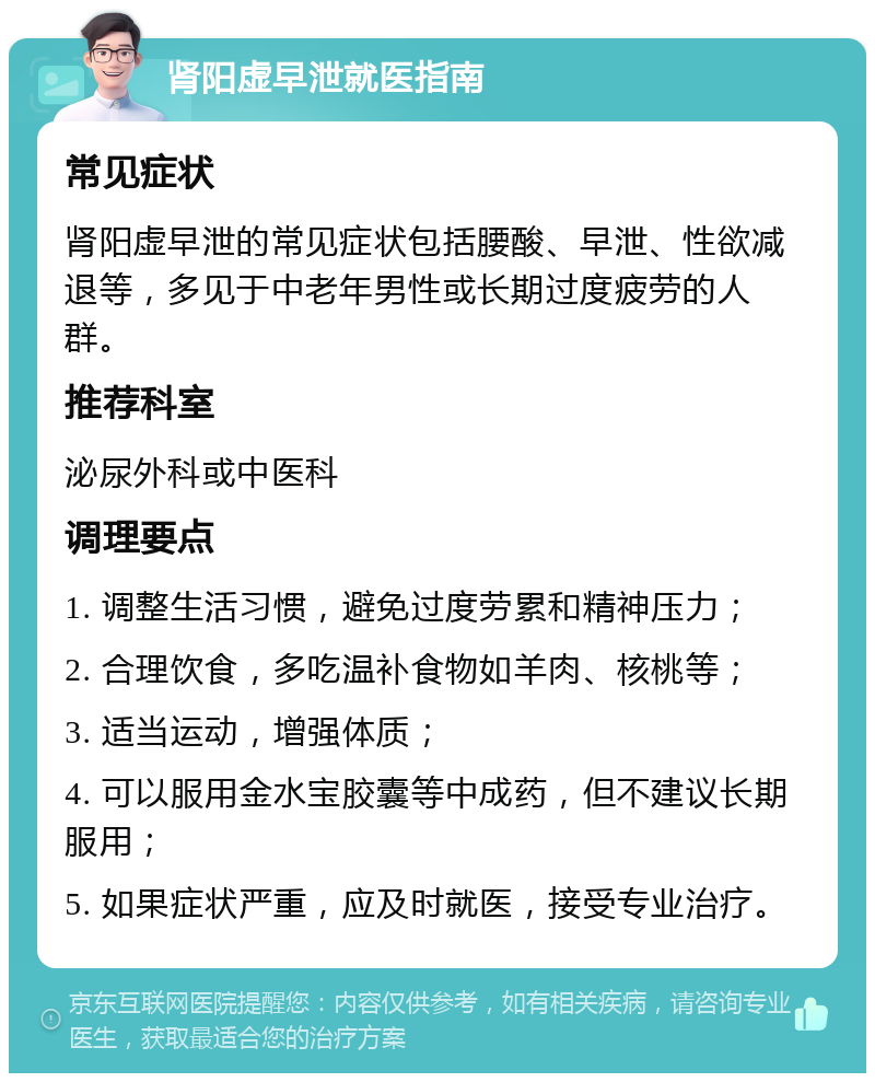 肾阳虚早泄就医指南 常见症状 肾阳虚早泄的常见症状包括腰酸、早泄、性欲减退等，多见于中老年男性或长期过度疲劳的人群。 推荐科室 泌尿外科或中医科 调理要点 1. 调整生活习惯，避免过度劳累和精神压力； 2. 合理饮食，多吃温补食物如羊肉、核桃等； 3. 适当运动，增强体质； 4. 可以服用金水宝胶囊等中成药，但不建议长期服用； 5. 如果症状严重，应及时就医，接受专业治疗。