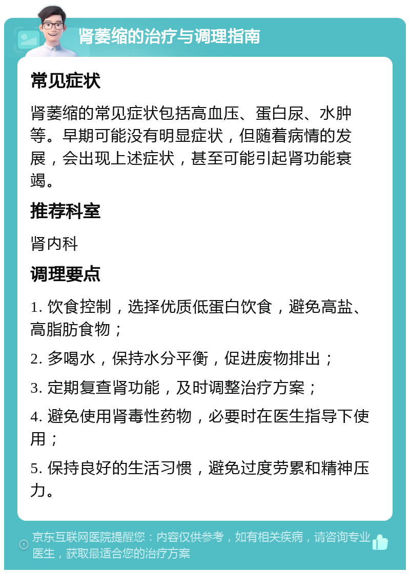 肾萎缩的治疗与调理指南 常见症状 肾萎缩的常见症状包括高血压、蛋白尿、水肿等。早期可能没有明显症状，但随着病情的发展，会出现上述症状，甚至可能引起肾功能衰竭。 推荐科室 肾内科 调理要点 1. 饮食控制，选择优质低蛋白饮食，避免高盐、高脂肪食物； 2. 多喝水，保持水分平衡，促进废物排出； 3. 定期复查肾功能，及时调整治疗方案； 4. 避免使用肾毒性药物，必要时在医生指导下使用； 5. 保持良好的生活习惯，避免过度劳累和精神压力。