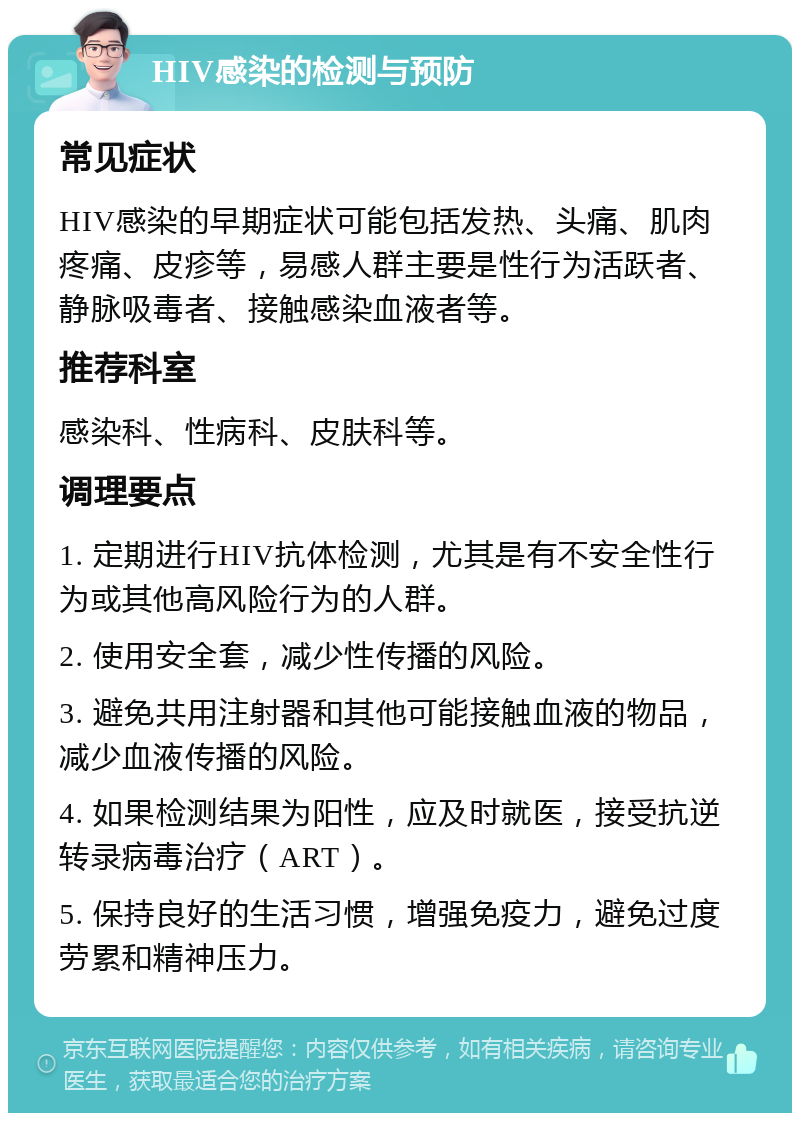 HIV感染的检测与预防 常见症状 HIV感染的早期症状可能包括发热、头痛、肌肉疼痛、皮疹等，易感人群主要是性行为活跃者、静脉吸毒者、接触感染血液者等。 推荐科室 感染科、性病科、皮肤科等。 调理要点 1. 定期进行HIV抗体检测，尤其是有不安全性行为或其他高风险行为的人群。 2. 使用安全套，减少性传播的风险。 3. 避免共用注射器和其他可能接触血液的物品，减少血液传播的风险。 4. 如果检测结果为阳性，应及时就医，接受抗逆转录病毒治疗（ART）。 5. 保持良好的生活习惯，增强免疫力，避免过度劳累和精神压力。