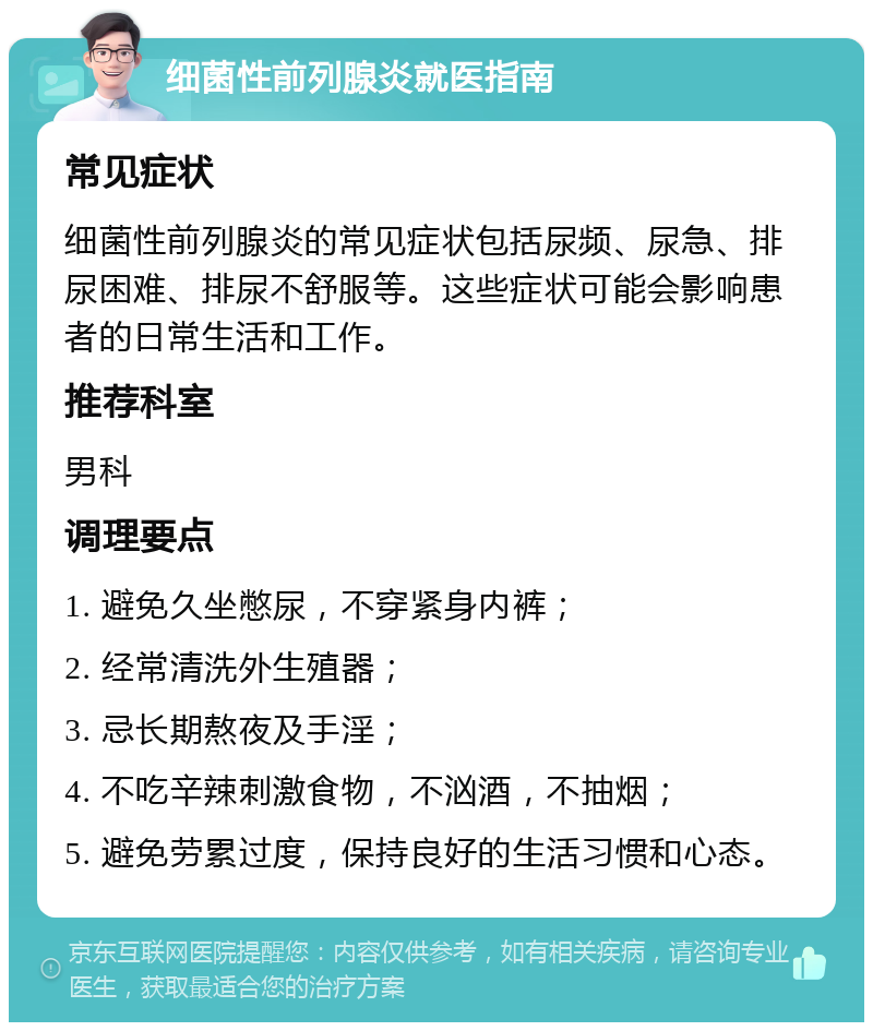 细菌性前列腺炎就医指南 常见症状 细菌性前列腺炎的常见症状包括尿频、尿急、排尿困难、排尿不舒服等。这些症状可能会影响患者的日常生活和工作。 推荐科室 男科 调理要点 1. 避免久坐憋尿，不穿紧身内裤； 2. 经常清洗外生殖器； 3. 忌长期熬夜及手淫； 4. 不吃辛辣刺激食物，不汹酒，不抽烟； 5. 避免劳累过度，保持良好的生活习惯和心态。