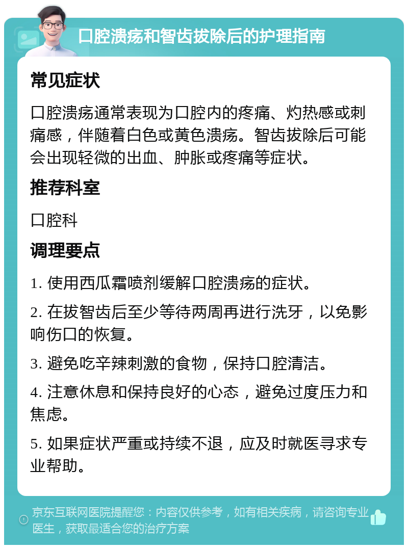 口腔溃疡和智齿拔除后的护理指南 常见症状 口腔溃疡通常表现为口腔内的疼痛、灼热感或刺痛感，伴随着白色或黄色溃疡。智齿拔除后可能会出现轻微的出血、肿胀或疼痛等症状。 推荐科室 口腔科 调理要点 1. 使用西瓜霜喷剂缓解口腔溃疡的症状。 2. 在拔智齿后至少等待两周再进行洗牙，以免影响伤口的恢复。 3. 避免吃辛辣刺激的食物，保持口腔清洁。 4. 注意休息和保持良好的心态，避免过度压力和焦虑。 5. 如果症状严重或持续不退，应及时就医寻求专业帮助。