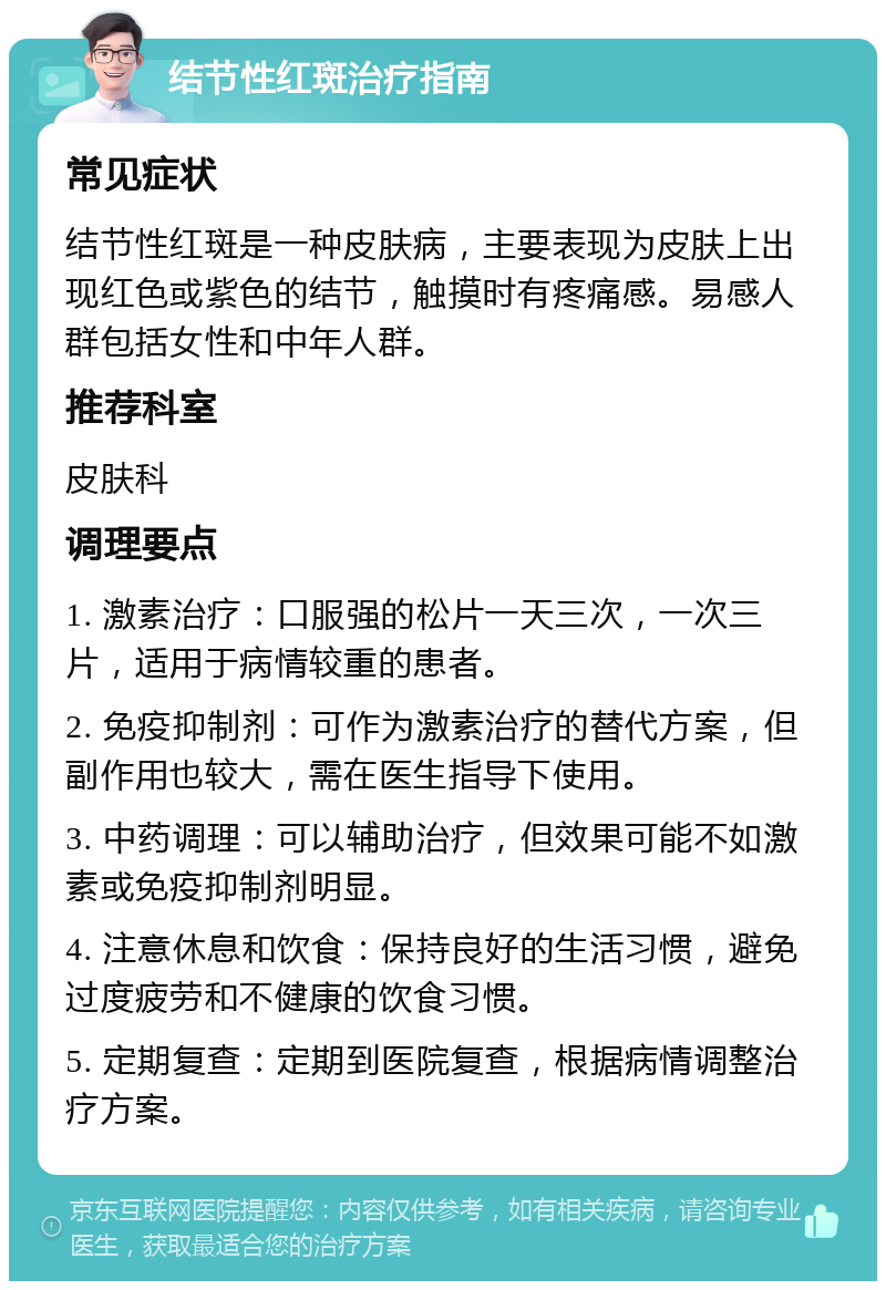 结节性红斑治疗指南 常见症状 结节性红斑是一种皮肤病，主要表现为皮肤上出现红色或紫色的结节，触摸时有疼痛感。易感人群包括女性和中年人群。 推荐科室 皮肤科 调理要点 1. 激素治疗：口服强的松片一天三次，一次三片，适用于病情较重的患者。 2. 免疫抑制剂：可作为激素治疗的替代方案，但副作用也较大，需在医生指导下使用。 3. 中药调理：可以辅助治疗，但效果可能不如激素或免疫抑制剂明显。 4. 注意休息和饮食：保持良好的生活习惯，避免过度疲劳和不健康的饮食习惯。 5. 定期复查：定期到医院复查，根据病情调整治疗方案。