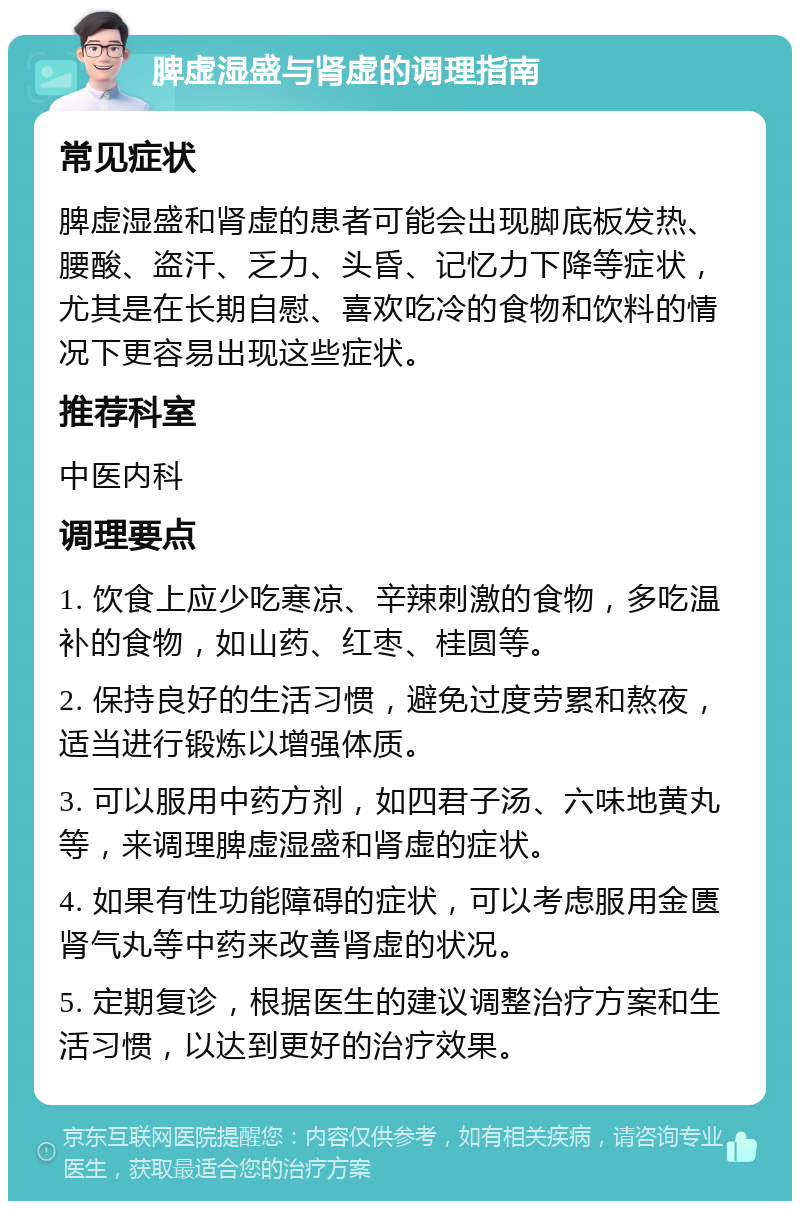 脾虚湿盛与肾虚的调理指南 常见症状 脾虚湿盛和肾虚的患者可能会出现脚底板发热、腰酸、盗汗、乏力、头昏、记忆力下降等症状，尤其是在长期自慰、喜欢吃冷的食物和饮料的情况下更容易出现这些症状。 推荐科室 中医内科 调理要点 1. 饮食上应少吃寒凉、辛辣刺激的食物，多吃温补的食物，如山药、红枣、桂圆等。 2. 保持良好的生活习惯，避免过度劳累和熬夜，适当进行锻炼以增强体质。 3. 可以服用中药方剂，如四君子汤、六味地黄丸等，来调理脾虚湿盛和肾虚的症状。 4. 如果有性功能障碍的症状，可以考虑服用金匮肾气丸等中药来改善肾虚的状况。 5. 定期复诊，根据医生的建议调整治疗方案和生活习惯，以达到更好的治疗效果。