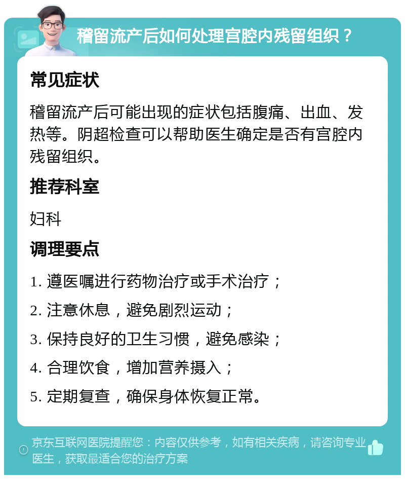 稽留流产后如何处理宫腔内残留组织？ 常见症状 稽留流产后可能出现的症状包括腹痛、出血、发热等。阴超检查可以帮助医生确定是否有宫腔内残留组织。 推荐科室 妇科 调理要点 1. 遵医嘱进行药物治疗或手术治疗； 2. 注意休息，避免剧烈运动； 3. 保持良好的卫生习惯，避免感染； 4. 合理饮食，增加营养摄入； 5. 定期复查，确保身体恢复正常。