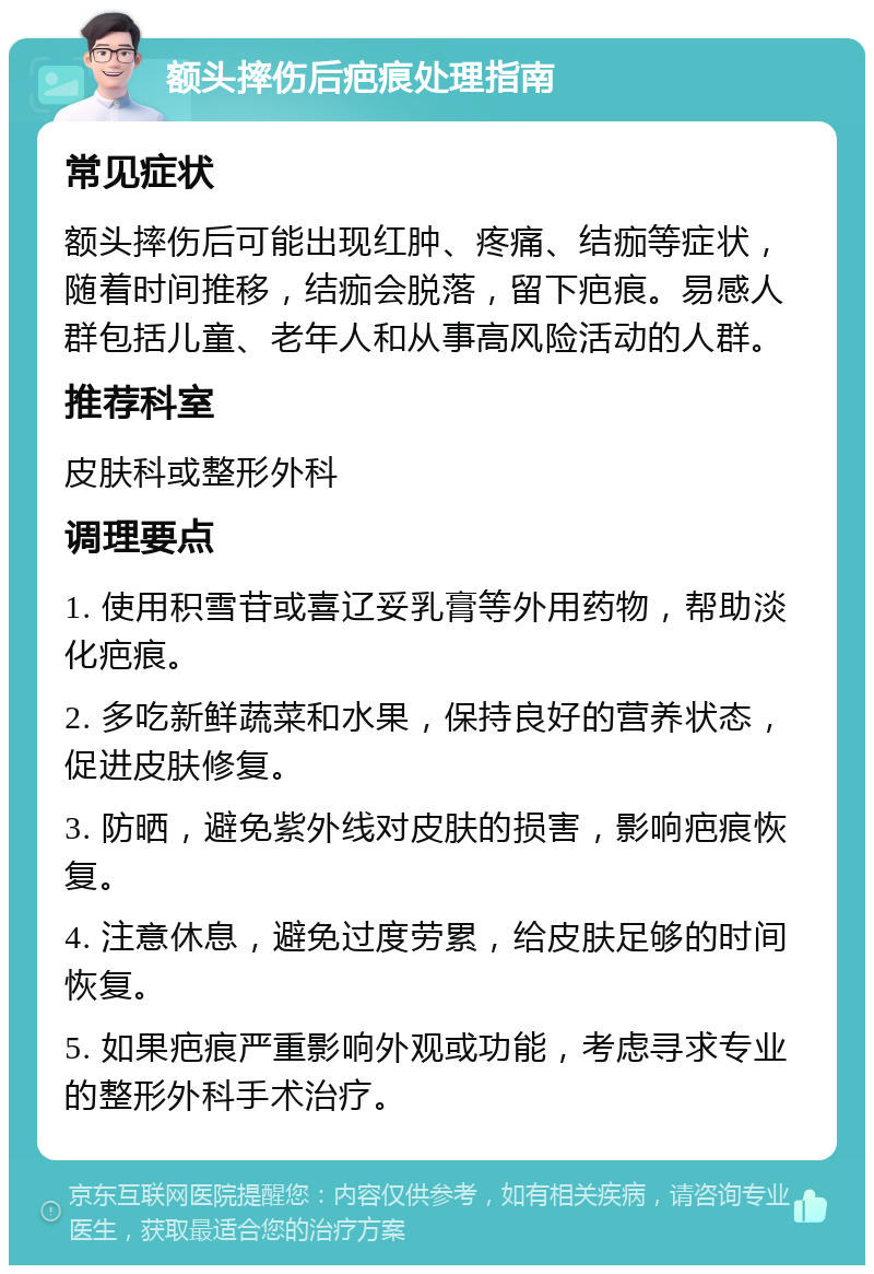 额头摔伤后疤痕处理指南 常见症状 额头摔伤后可能出现红肿、疼痛、结痂等症状，随着时间推移，结痂会脱落，留下疤痕。易感人群包括儿童、老年人和从事高风险活动的人群。 推荐科室 皮肤科或整形外科 调理要点 1. 使用积雪苷或喜辽妥乳膏等外用药物，帮助淡化疤痕。 2. 多吃新鲜蔬菜和水果，保持良好的营养状态，促进皮肤修复。 3. 防晒，避免紫外线对皮肤的损害，影响疤痕恢复。 4. 注意休息，避免过度劳累，给皮肤足够的时间恢复。 5. 如果疤痕严重影响外观或功能，考虑寻求专业的整形外科手术治疗。