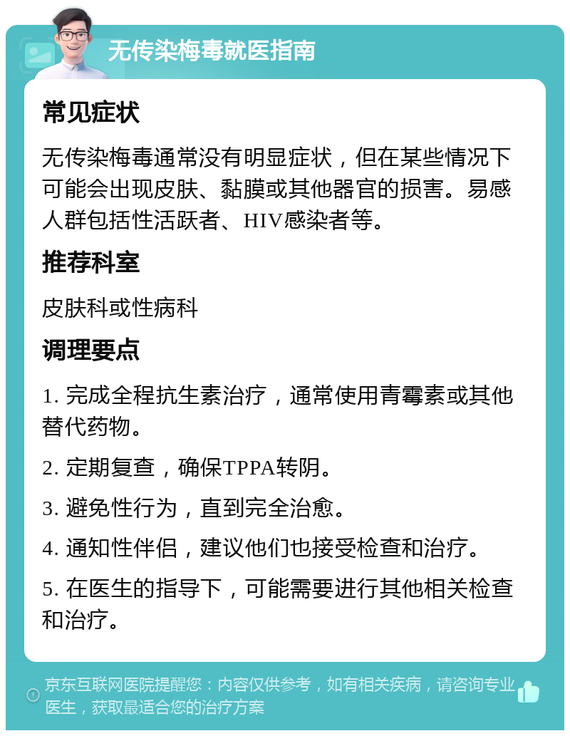 无传染梅毒就医指南 常见症状 无传染梅毒通常没有明显症状，但在某些情况下可能会出现皮肤、黏膜或其他器官的损害。易感人群包括性活跃者、HIV感染者等。 推荐科室 皮肤科或性病科 调理要点 1. 完成全程抗生素治疗，通常使用青霉素或其他替代药物。 2. 定期复查，确保TPPA转阴。 3. 避免性行为，直到完全治愈。 4. 通知性伴侣，建议他们也接受检查和治疗。 5. 在医生的指导下，可能需要进行其他相关检查和治疗。