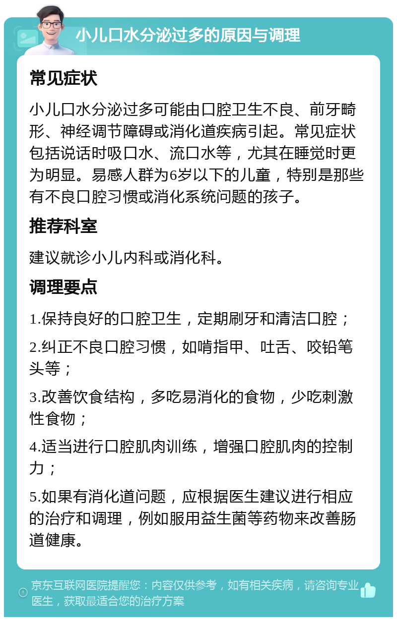 小儿口水分泌过多的原因与调理 常见症状 小儿口水分泌过多可能由口腔卫生不良、前牙畸形、神经调节障碍或消化道疾病引起。常见症状包括说话时吸口水、流口水等，尤其在睡觉时更为明显。易感人群为6岁以下的儿童，特别是那些有不良口腔习惯或消化系统问题的孩子。 推荐科室 建议就诊小儿内科或消化科。 调理要点 1.保持良好的口腔卫生，定期刷牙和清洁口腔； 2.纠正不良口腔习惯，如啃指甲、吐舌、咬铅笔头等； 3.改善饮食结构，多吃易消化的食物，少吃刺激性食物； 4.适当进行口腔肌肉训练，增强口腔肌肉的控制力； 5.如果有消化道问题，应根据医生建议进行相应的治疗和调理，例如服用益生菌等药物来改善肠道健康。