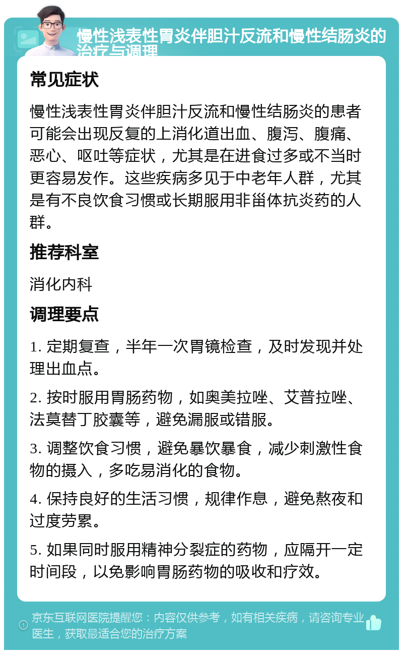 慢性浅表性胃炎伴胆汁反流和慢性结肠炎的治疗与调理 常见症状 慢性浅表性胃炎伴胆汁反流和慢性结肠炎的患者可能会出现反复的上消化道出血、腹泻、腹痛、恶心、呕吐等症状，尤其是在进食过多或不当时更容易发作。这些疾病多见于中老年人群，尤其是有不良饮食习惯或长期服用非甾体抗炎药的人群。 推荐科室 消化内科 调理要点 1. 定期复查，半年一次胃镜检查，及时发现并处理出血点。 2. 按时服用胃肠药物，如奥美拉唑、艾普拉唑、法莫替丁胶囊等，避免漏服或错服。 3. 调整饮食习惯，避免暴饮暴食，减少刺激性食物的摄入，多吃易消化的食物。 4. 保持良好的生活习惯，规律作息，避免熬夜和过度劳累。 5. 如果同时服用精神分裂症的药物，应隔开一定时间段，以免影响胃肠药物的吸收和疗效。