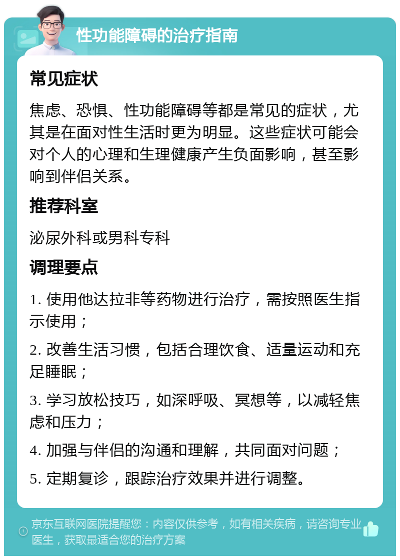 性功能障碍的治疗指南 常见症状 焦虑、恐惧、性功能障碍等都是常见的症状，尤其是在面对性生活时更为明显。这些症状可能会对个人的心理和生理健康产生负面影响，甚至影响到伴侣关系。 推荐科室 泌尿外科或男科专科 调理要点 1. 使用他达拉非等药物进行治疗，需按照医生指示使用； 2. 改善生活习惯，包括合理饮食、适量运动和充足睡眠； 3. 学习放松技巧，如深呼吸、冥想等，以减轻焦虑和压力； 4. 加强与伴侣的沟通和理解，共同面对问题； 5. 定期复诊，跟踪治疗效果并进行调整。