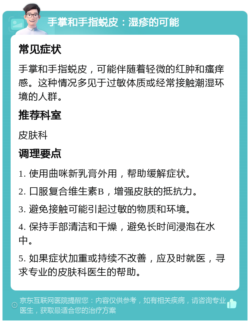 手掌和手指蜕皮：湿疹的可能 常见症状 手掌和手指蜕皮，可能伴随着轻微的红肿和瘙痒感。这种情况多见于过敏体质或经常接触潮湿环境的人群。 推荐科室 皮肤科 调理要点 1. 使用曲咪新乳膏外用，帮助缓解症状。 2. 口服复合维生素B，增强皮肤的抵抗力。 3. 避免接触可能引起过敏的物质和环境。 4. 保持手部清洁和干燥，避免长时间浸泡在水中。 5. 如果症状加重或持续不改善，应及时就医，寻求专业的皮肤科医生的帮助。