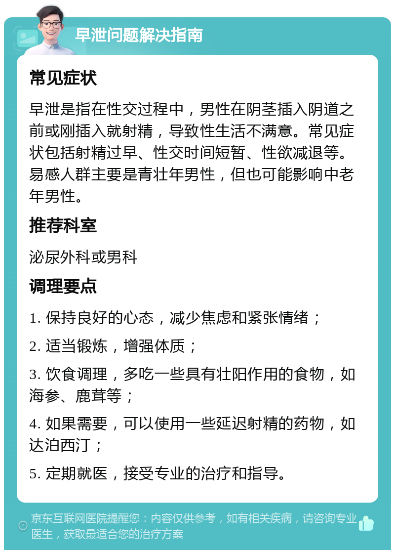 早泄问题解决指南 常见症状 早泄是指在性交过程中，男性在阴茎插入阴道之前或刚插入就射精，导致性生活不满意。常见症状包括射精过早、性交时间短暂、性欲减退等。易感人群主要是青壮年男性，但也可能影响中老年男性。 推荐科室 泌尿外科或男科 调理要点 1. 保持良好的心态，减少焦虑和紧张情绪； 2. 适当锻炼，增强体质； 3. 饮食调理，多吃一些具有壮阳作用的食物，如海参、鹿茸等； 4. 如果需要，可以使用一些延迟射精的药物，如达泊西汀； 5. 定期就医，接受专业的治疗和指导。