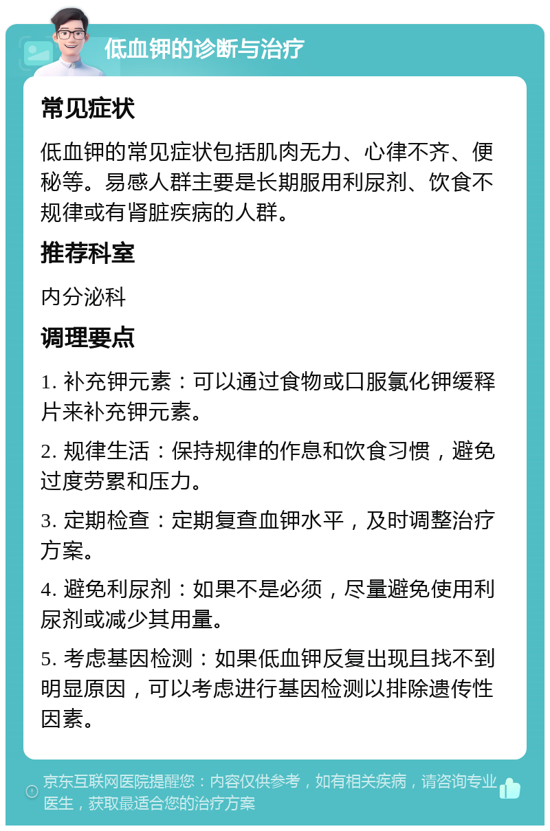 低血钾的诊断与治疗 常见症状 低血钾的常见症状包括肌肉无力、心律不齐、便秘等。易感人群主要是长期服用利尿剂、饮食不规律或有肾脏疾病的人群。 推荐科室 内分泌科 调理要点 1. 补充钾元素：可以通过食物或口服氯化钾缓释片来补充钾元素。 2. 规律生活：保持规律的作息和饮食习惯，避免过度劳累和压力。 3. 定期检查：定期复查血钾水平，及时调整治疗方案。 4. 避免利尿剂：如果不是必须，尽量避免使用利尿剂或减少其用量。 5. 考虑基因检测：如果低血钾反复出现且找不到明显原因，可以考虑进行基因检测以排除遗传性因素。