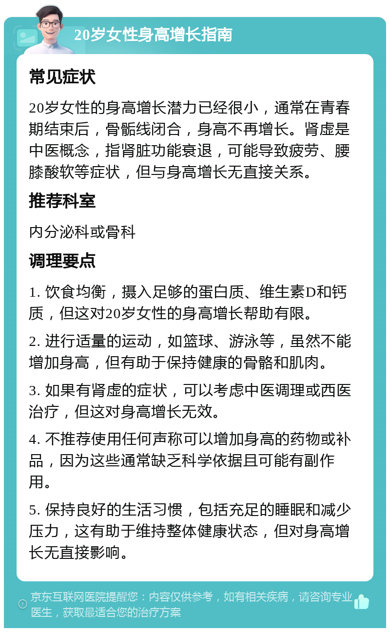 20岁女性身高增长指南 常见症状 20岁女性的身高增长潜力已经很小，通常在青春期结束后，骨骺线闭合，身高不再增长。肾虚是中医概念，指肾脏功能衰退，可能导致疲劳、腰膝酸软等症状，但与身高增长无直接关系。 推荐科室 内分泌科或骨科 调理要点 1. 饮食均衡，摄入足够的蛋白质、维生素D和钙质，但这对20岁女性的身高增长帮助有限。 2. 进行适量的运动，如篮球、游泳等，虽然不能增加身高，但有助于保持健康的骨骼和肌肉。 3. 如果有肾虚的症状，可以考虑中医调理或西医治疗，但这对身高增长无效。 4. 不推荐使用任何声称可以增加身高的药物或补品，因为这些通常缺乏科学依据且可能有副作用。 5. 保持良好的生活习惯，包括充足的睡眠和减少压力，这有助于维持整体健康状态，但对身高增长无直接影响。